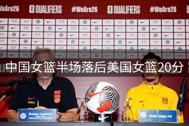 中国女篮半场落后美国女篮20分 罗欣棫11+5成奇兵张子宇4+3