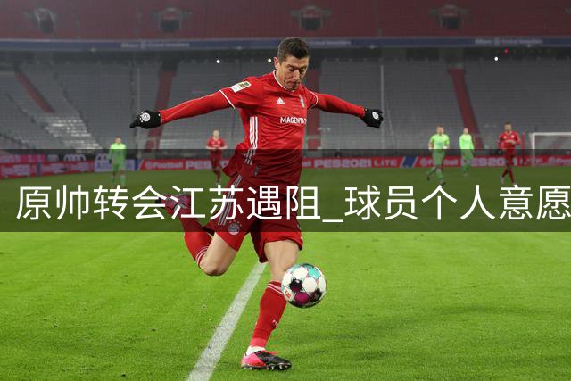 原帅转会江苏遇阻 球员个人意愿成交易关键变量