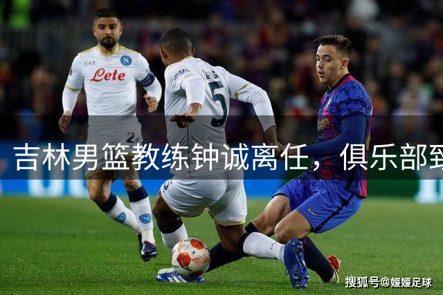 吉林男篮教练钟诚离任，俱乐部致以诚挚祝福