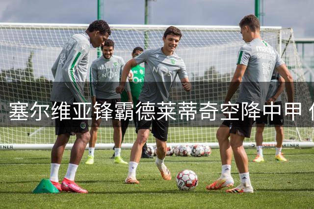 塞尔维亚锋霸德莱蒂奇空降中甲 佛山南狮迎来欧战级强援