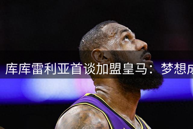 库库雷利亚首谈加盟皇马：梦想成真时刻 欧冠奖杯震撼心灵