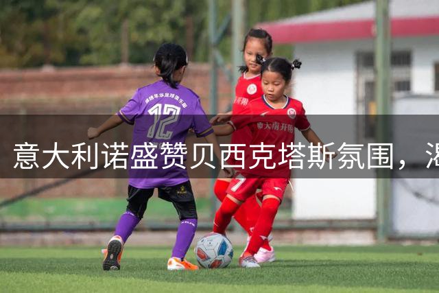 意大利诺盛赞贝西克塔斯氛围，渴望长期执教