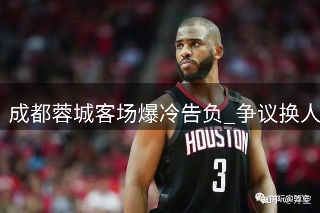 成都蓉城客场爆冷告负 争议换人闹剧引发球迷质疑