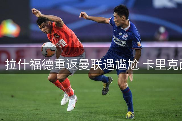 拉什福德重返曼联遇尴尬 卡里克面临旧将安置难题