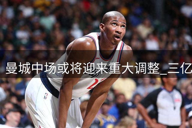 曼城中场或将迎来重大调整 三亿引援计划浮出水面
