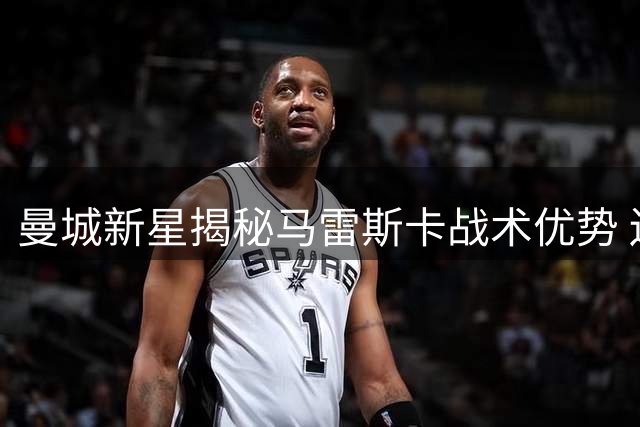 曼城新星揭秘马雷斯卡战术优势 边锋角色将获更大自由度