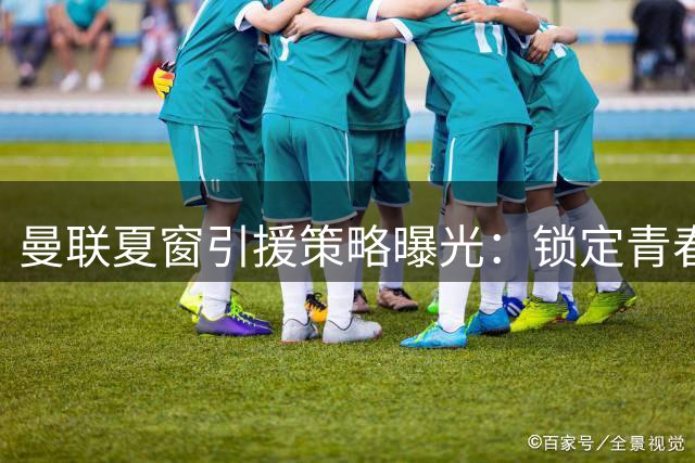曼联夏窗引援策略曝光：锁定青春风暴，中后场补强浮出水面