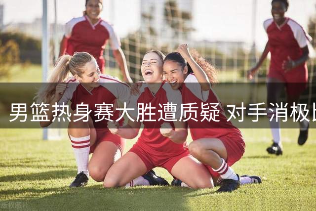 男篮热身赛大胜遭质疑 对手消极比赛暴露商业赛本质