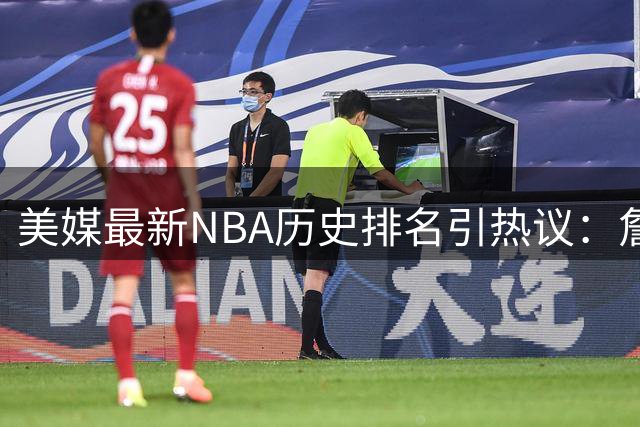 美媒最新NBA历史排名引热议：詹姆斯力压乔丹登顶 现役三人进前20