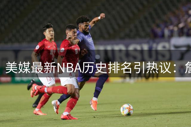美媒最新NBA历史排名引热议：詹姆斯力压乔丹登顶 现役三人进前20