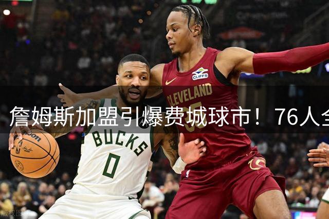 詹姆斯加盟引爆费城球市！76人全美直播场次翻倍 季前赛票价暴涨400%
