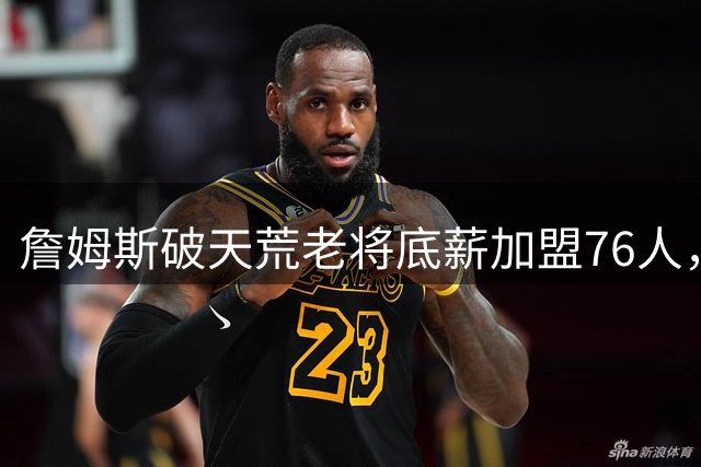 詹姆斯破天荒老将底薪加盟76人，薪资跳水创NBA历史之最