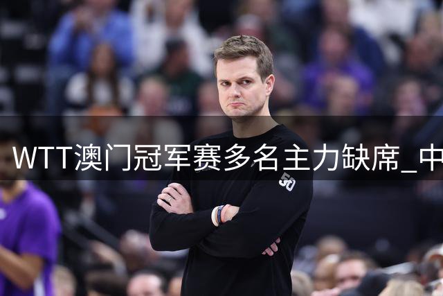 WTT澳门冠军赛多名主力缺席 中国队双核退赛